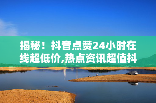 揭秘！抖音点赞24小时在线超低价,热点资讯超值抖音点赞，24小时低价服务等你来体验！！